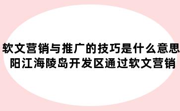 软文营销与推广的技巧是什么意思 阳江海陵岛开发区通过软文营销进行推广有哪些作用
